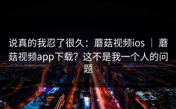 说真的我忍了很久:蘑菇视频ios | 蘑菇视频app下载?这不是我一个人的问题 说真的我忍了很久:蘑菇视频ios | 蘑菇视频app下载?这不是我一个人的问题