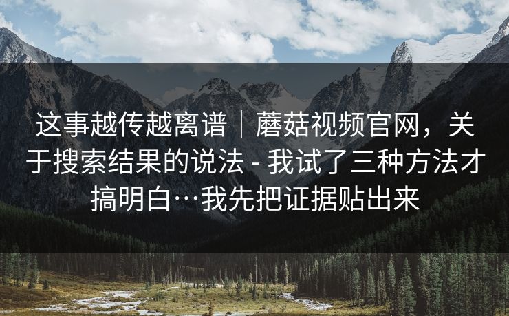 这事越传越离谱｜蘑菇视频官网，关于搜索结果的说法 - 我试了三种方法才搞明白…我先把证据贴出来