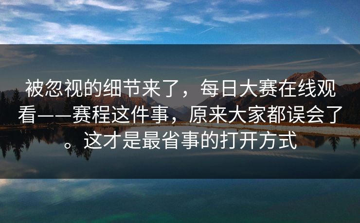 被忽视的细节来了，每日大赛在线观看——赛程这件事，原来大家都误会了。这才是最省事的打开方式