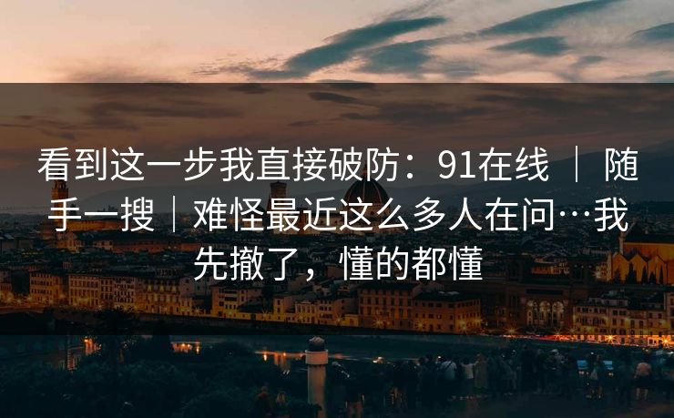 看到这一步我直接破防:91在线 | 随手一搜|难怪最近这么多人在问…我先撤了,懂的都懂 看到这一步我直接破防:91在线 | 随手一搜|难怪最近这么多人在问…我先撤了,懂的都懂