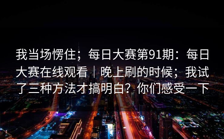 我当场愣住；每日大赛第91期：每日大赛在线观看｜晚上刷的时候；我试了三种方法才搞明白？你们感受一下