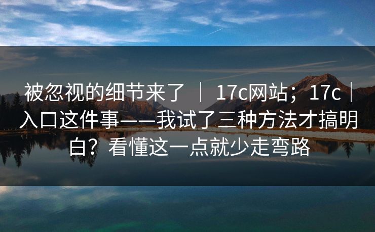 被忽视的细节来了 | 17c网站;17c|入口这件事——我试了三种方法才搞明白?看懂这一点就少走弯路 被忽视的细节来了 | 17c网站;17c|入口这件事——我试了三种方法才搞明白?看懂这一点就少走弯路