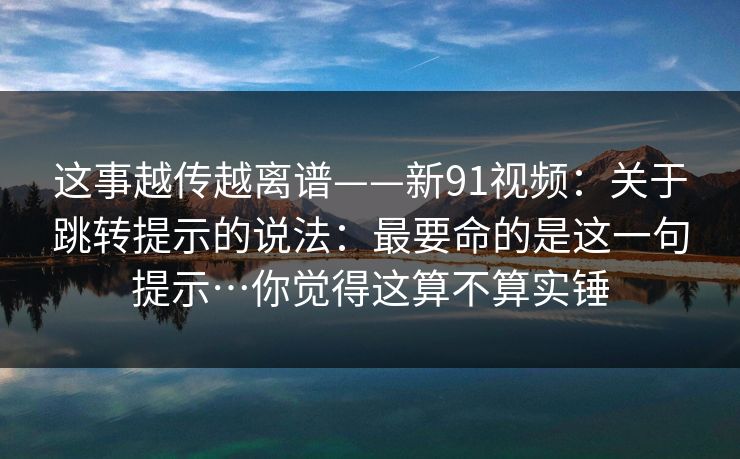 这事越传越离谱——新91视频:关于跳转提示的说法:最要命的是这一句提示…你觉得这算不算实锤 这事越传越离谱——新91视频:关于跳转提示的说法:最要命的是这一句提示…你觉得这算不算实锤