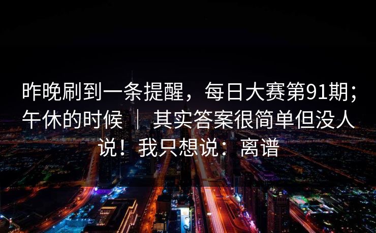 昨晚刷到一条提醒,每日大赛第91期;午休的时候 | 其实答案很简单但没人说!我只想说:离谱 昨晚刷到一条提醒,每日大赛第91期;午休的时候 | 其实答案很简单但没人说!我只想说:离谱