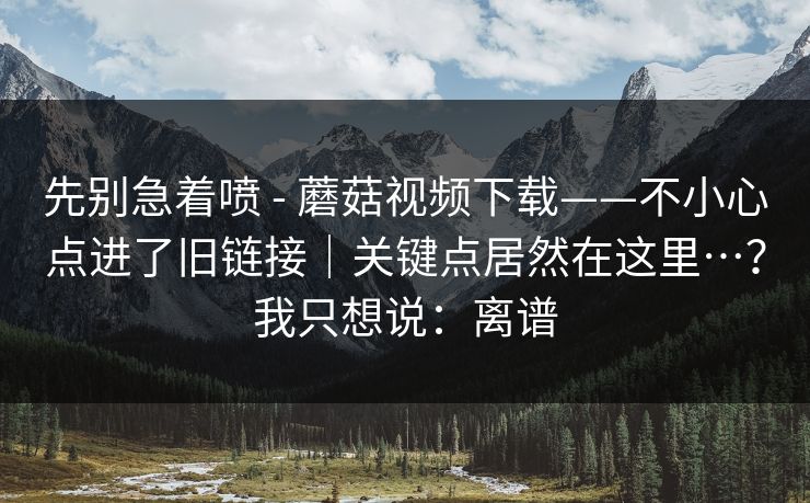 先别急着喷 - 蘑菇视频下载——不小心点进了旧链接|关键点居然在这里…?我只想说:离谱 先别急着喷 - 蘑菇视频下载——不小心点进了旧链接|关键点居然在这里…?我只想说:离谱