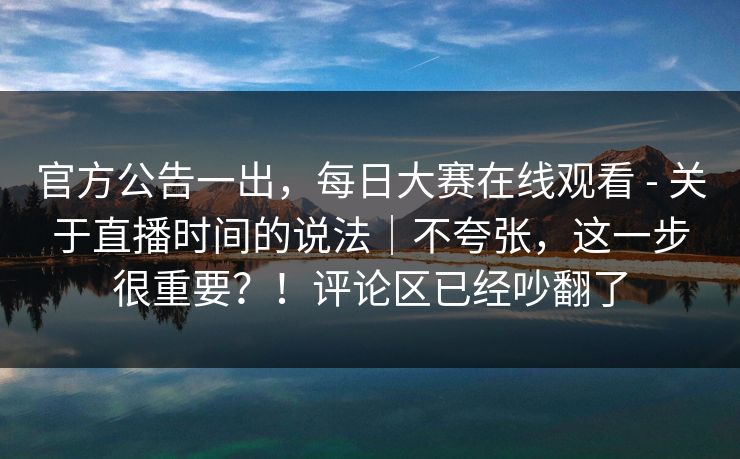 官方公告一出，每日大赛在线观看 - 关于直播时间的说法｜不夸张，这一步很重要？！评论区已经吵翻了