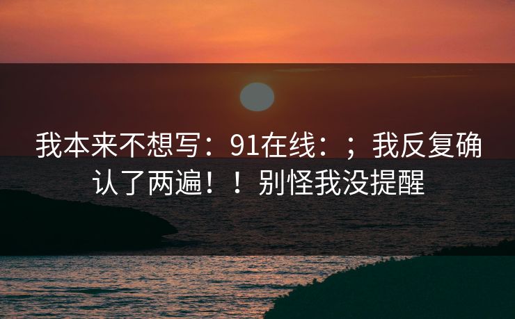 我本来不想写:91在线:;我反复确认了两遍!!别怪我没提醒 我本来不想写:91在线:;我反复确认了两遍!!别怪我没提醒