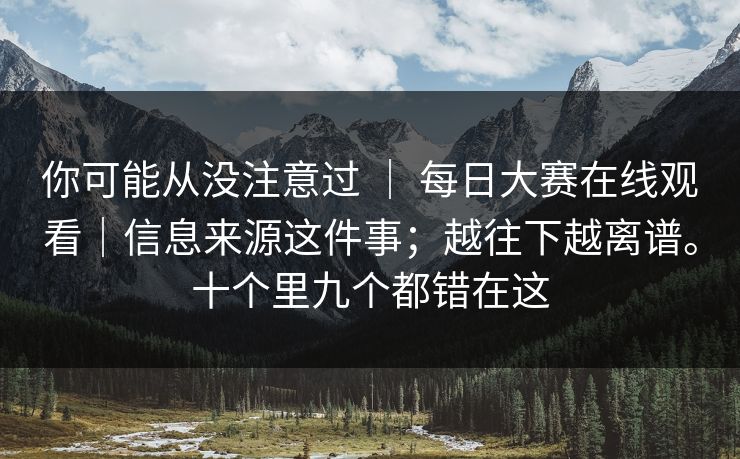 你可能从没注意过 ｜ 每日大赛在线观看｜信息来源这件事；越往下越离谱。十个里九个都错在这