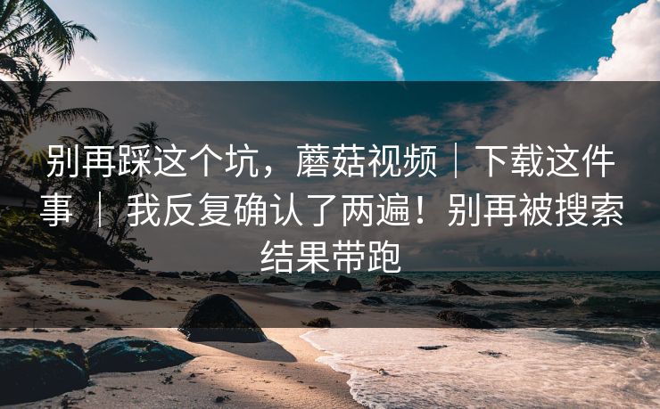 别再踩这个坑，蘑菇视频｜下载这件事 ｜ 我反复确认了两遍！别再被搜索结果带跑