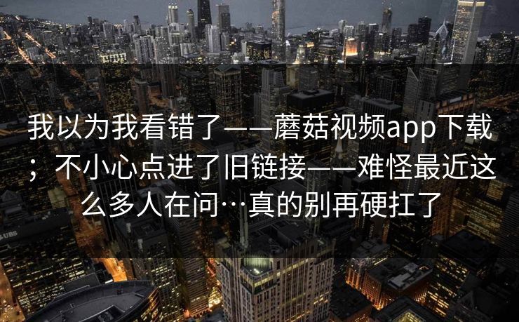 我以为我看错了——蘑菇视频app下载;不小心点进了旧链接——难怪最近这么多人在问…真的别再硬扛了 我以为我看错了——蘑菇视频app下载;不小心点进了旧链接——难怪最近这么多人在问…真的别再硬扛了