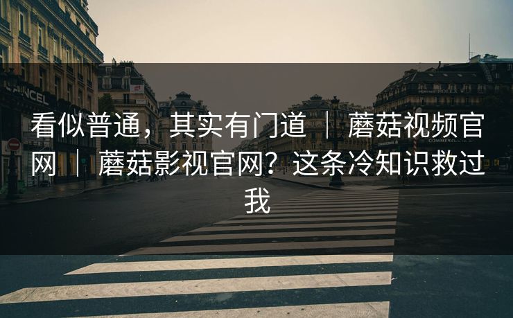看似普通,其实有门道 | 蘑菇视频官网 | 蘑菇影视官网?这条冷知识救过我 看似普通,其实有门道 | 蘑菇视频官网 | 蘑菇影视官网?这条冷知识救过我
