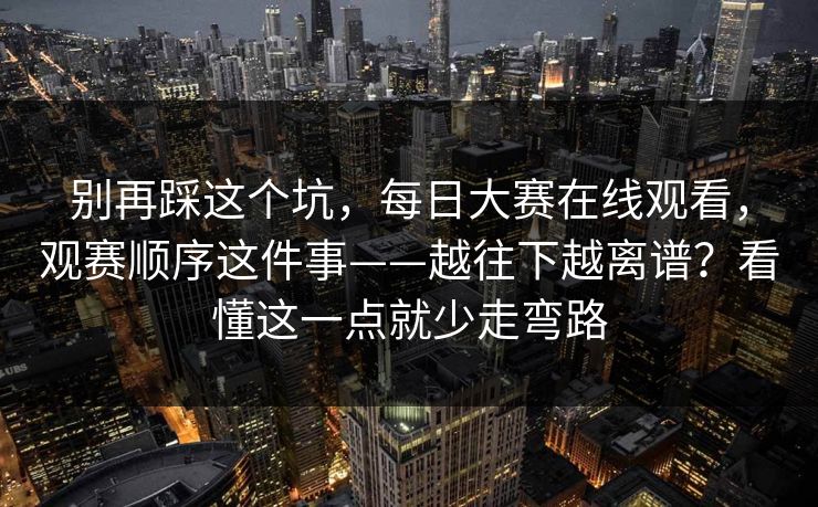 别再踩这个坑，每日大赛在线观看，观赛顺序这件事——越往下越离谱？看懂这一点就少走弯路