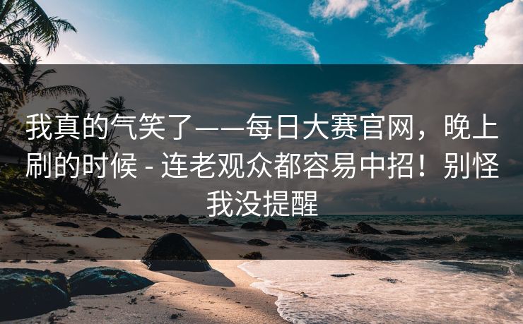 我真的气笑了——每日大赛官网,晚上刷的时候 - 连老观众都容易中招!别怪我没提醒 我真的气笑了——每日大赛官网,晚上刷的时候 - 连老观众都容易中招!别怪我没提醒