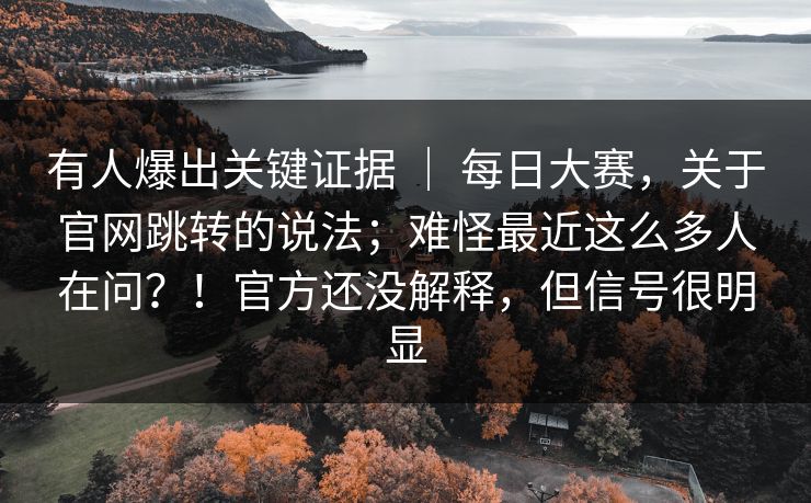 有人爆出关键证据 ｜ 每日大赛，关于官网跳转的说法；难怪最近这么多人在问？！官方还没解释，但信号很明显