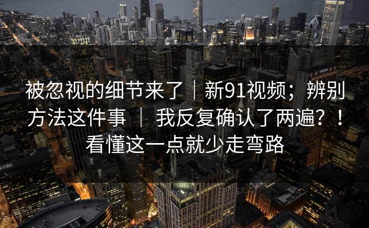 被忽视的细节来了|新91视频;辨别方法这件事 | 我反复确认了两遍?!看懂这一点就少走弯路 被忽视的细节来了|新91视频;辨别方法这件事 | 我反复确认了两遍?!看懂这一点就少走弯路