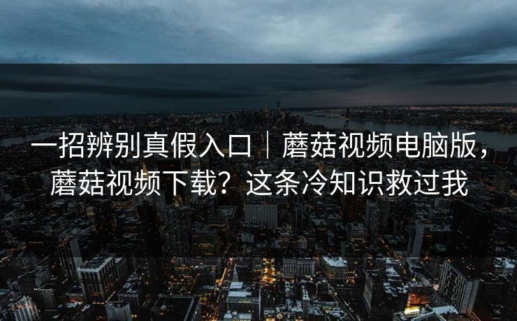 一招辨别真假入口|蘑菇视频电脑版,蘑菇视频下载?这条冷知识救过我 一招辨别真假入口|蘑菇视频电脑版,蘑菇视频下载?这条冷知识救过我
